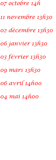 07 octobre 14h 11 novembre 13h30 02 décembre 13h30 06 janvier 13h30 03 février 13h30 09 mars 13h30 06 avril 14h00 04 mai 14h00 01 juin 14h00 06 juillet 14h00 03 août 14h00 07 septembre 14h00 