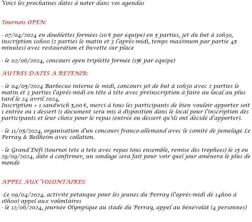 Voici les prochaines dates à noter dans vos agendas Tournois OPEN: - 07/04/2024 en doublettes formées (10 € par équipe) en 5 parties, jet du but à 10h30, inscription 10h00 (2 parties le matin et 3 l’après-midi, temps maximum par partie 45 minutes) avec restauration et buvette sur place - le 02/06/2024, concours open triplette formée (15€ par équipe) AUTRES DATES A RETENIR: - le 04/05/2024 Barbecue interne le midi, concours jet de but à 10h30 avec 2 parties le matin et 3 parties l’après-midi en tête à tête avec préinscription à faire au local au plus tard le 24 avril 2024, Inscription + 1 sandwich 5,00 €, merci à tous les participants de bien vouloir apporter soit 1 entrée ou 1 dessert (1 document sera mis à disposition dans le local pour l’inscription des participants et leur choix pour le repas (entrée ou dessert qu’ils ont décidé d’apporter). - le 11/05/2024, organisation d'un concours franco-allemand avec le comité de jumelage Le Perray & Bellheim avec collation. - le Grand Défi (tournoi tete a tete avec repas tous ensemble, remise des trophees) le 15 ou 29/09/2024, date à confirmer, un sondage sera fait pour voir quel jour amènera le plus de monde APPEL AUX VOLONTAIRES: -Le 09/04/2024, activité pétanque pour les jeunes du Perray (l’après-midi de 14h00 à 16h00) appel aux volontaires - le 12/06/2024, journée Olympique au stade du Perray, appel au bénévolat (4 personnes) 